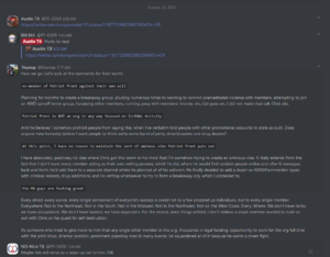 A screengrab from a leak of Patriot Front's internal chats, dated. October 25th, 2019, starting at roughly 6:53AM. The topic at hand concerns Patriot Front founder Thomas Rousseau's reaction to member Chris Hood's own public statement on his own expulsion from Patriot Front.Austin TX: [link to Hood's diatribe] Mark Hayden: "@Austin TX Hurts to read" Rousseau: "Here we go. Let's look at the comments for their worth." Rousseau, quoting Hood: "...ex-member of Patriot Front against their own will..." Rousseau: "Planning for months to create a breakaway group, alluding numerous times to wanting to commit premeditated violence with members, attempting to join an [Atomwaffen Division] spinoff terror group, harassing other members, running away with members' money, et cetera. List goes on. I did not make that call. Chris did." Rousseau, quoting Hood: "Patriot Front is NOT an org in any way focused on ILLEGAL activity." Rousseau: "And he believes I somehow prohibit people from saying this, when I've verbatim told people with other promotional accounts to state as such. Does anyone here honestly believe I want people to think we're some band of petty streetbrawlers and drug dealers?" Rousseau, quoting Hood: "At this point, I have no reason to maintain the sort of ominous vibe Patriot Front puts out." Rousseau: "I have absolutely, positively no idea where Chris got this worm in his mind that I'm somehow trying to create an ominous vibe. It likely extrends from the fact that I don't want every member acting as their own vetting process, which he did, where he would find random people online and after 6 messages back and forth, he'd add them to a separate channel where he planned all his activism. He finally decided to add a dozen ex-[National Socialist Movement]/Hammerskin types with criminal records, drug addictions, and no vetting whatsoever to try to form a breakaway org, which I protested to." Rousseau, quoting Hood: "...the [Massachusetts] guys are fucking great..." Rousseau: "Every shred, every ounce, every single component of everyone's success is owed not to a few propped up individuals, but to every single member. Everywhere. Not in the Northeast. Not in the South. Not in the Midwest. Not in the Northwest. Not on the West Coast. Every. Where. We don't have ranks, we have occupations. We don't have leaders, we have organizers. For the record, once things settled, I don't believe a single member wanted to rush on out with Chris on his quest for self destruction. "As someone who tried to give more to him than any single other member in the org, thousands in legal funding, opportunity to work for the org full time with the print shop, director position, prominent planning roles in many events, he squandered all of it because he wants a street fight." Joseph N. Brown: "Maybe this will serve as a wake up call to him. [I don't know.]"