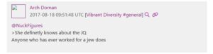 A screenshot of UnicornRiot's Discord leaks, specifically a subsection of Jacob Patry's messages to the "Vibrant Diversity" server as Discord user "Arch Dornan." Patry, in chat messages dated August 18th, 2017, in reply to another poster stating "she definitely knows about the Jewish Question," states "anyone who has ever worked for a jew does."