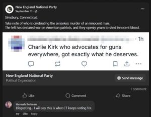 A screenshot of a Facebook post on the New England National Party page, dated September 11th, 2025. Regarding the assassination of formerly professional sophist Charlie Kirk, the post reads: "Take not of who is celebrating the senseless murder of an innocent man. The left has declared war on American patriots, and they openly yearn to shed innocent blood." Attached to the post is an image taken from another social media site, wherein a redacted user states: "Charlie Kirk, who advocates for guns everywhere, got exactly what he deserves." In the replies, a woman by the surname Beilman, identified as from Meriden CT, states: "Disgusting. I will say this is what CT keeps voting for."