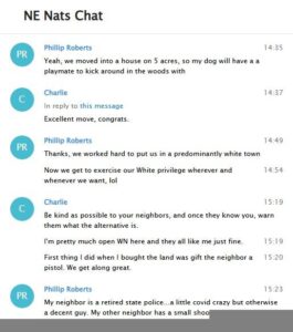 A screenshot of a log of the "New England Nats" Telegram chat, dated January 18th, 2022. As "Phillip Roberts", Garcia states the following as his part of a conversation: "Off topic, my dog gets a dog next week... We're excited." "Yeah, we moved into a house on 5 acres, so my dog will have a a playmate to kick around in the woods with." "Thanks, we worked hard to put us in a predominantly white town." "Now we get to exercise our White privilege wherever and whenever we want, lol." "My neighbor is a retired state police... A little covid crazy but otherwise a decent guy. My other neighbor has a small shooting range in his backyard." The property Garcia describes is on 5.6 acres. Killingworth CT's local demographics were 96.4% white as of 2015. Garcia's neighbors in Killingworth are a retired CSPD lieutenant to the north and a New Haven PD officer to the south.