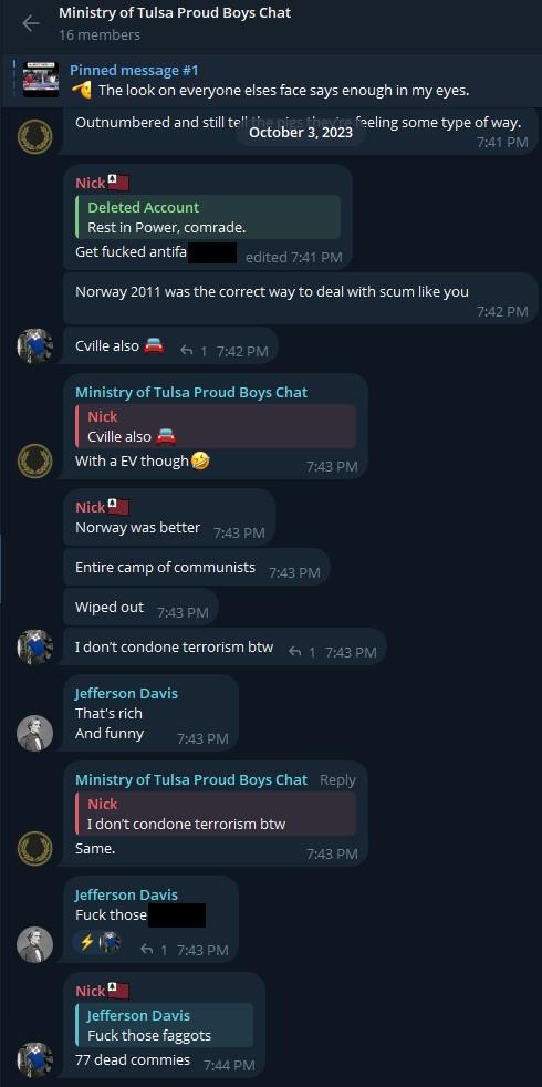A screenshot of the Ministry of Tulsa Proud Boys Chat on Telegram, dated October 3rd, 2023. It depicts several members of the chat reacting to someone saying "rest in power, comrade," by hurling invective accusing said person of being an antifascist. "Nick's" contributions include the following: "Get fucked antifa [f-slur]. Norway 2011 was the correct way to deal with scum like you. Charlottesville also. 🚗 Norway was better. Entire camp of communists. Wiped out. I don't condone terrorism by the way. 77 dead commies."