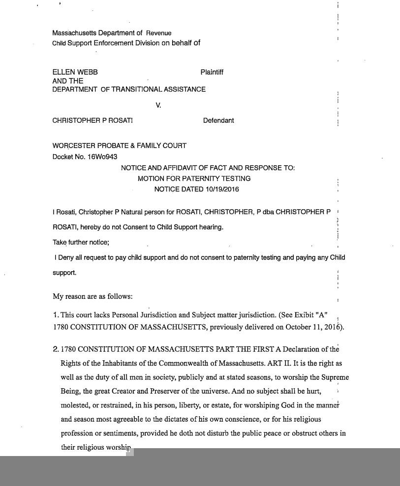 Page 1 of 3 of a legal filing written by Chris Rosati during November 2016, representing himself pro se in a paternity suit. as a defendant. It reads: "I Rosati, Christopher P Natural person for ROSATI, CHRISTOPHER, P dba CHRISTOPHER P ROSATI, hereby do not Consent to Child Support hearing
Take further notice;
I Dent all request to pay child support and do not consent to paternity testing and paying any Child support,
My reasons are as follows:
1. This court lacks Personal Jurisdiction and Subject matter jurisdiction. (See Exhibit "A" 1780 CONSTITUTION OF MASSACHUSETTS, previously delivered on October 11, 2016).
2. 1780 CONSTITUTION OF MASSACHUSETTS PART THE FIRST A Declaration of the Rights of the Inhabitants of the Commonwealth of Massachusetts. ART II. It is the right as well as the duty of all men in society, publicly, and at stated seasons to worship the Supreme Being, the great Creator and Preserver of the universe. And no subject shall be hurt, molested, or restrained, in his person, liberty, or estate, for worshipping God in the manner and season most agreeable to the dictates of his own conscience; or for his religious profession or sentiments; provided he doth not disturb the public peace, or obstruct others in their religious worship."