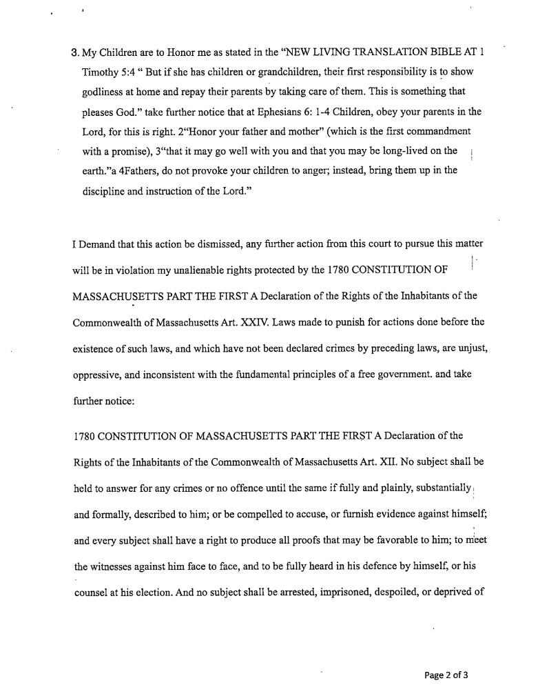 Page 2 of 3 of a legal filing written by Chris Rosati during November 2016, representing himself pro se in a paternity suit. as a defendant. Continuing from the previous page, it reads: "3. My Children are to Honor me as stated in the "NEW LIVING TRANSLATION BIBLE AT 1 Timothy 5:4 " But if she has children or grandchildren, their first responsibility is to show godliness at home and repay their parents by taking care of them. This is something that pleases God." take further notice at Ephesians 6:1-4 Children, obey your parents because you belong to the Lord, for this is the right thing to do. 2"Honor your father and mother (which is the first commandment with a promise), 3"that it may go well with you and that you may be long-lived on the earth."a 4Fathers, do not provoke your children to anger; instead, bring them up in the discipline and instruction of the Lord."
I Demand that this action be dismissed, any further action from this court to pursue this matter will be in violation of my unalienable rights protected by the 1780 CONSTITUTION OF MASSACHUSETTS PART THE FIRST A Declaration of the Rights of the Inhabitants of the Commonwealth of Massachusetts Art. XXIV. Laws made to punish for actions done before the existence of such laws, and which have not been declared crimes by preceding laws, are unjust, oppressive, and inconsistent with the fundamental principles of a free government. and take further notice:
1780 CONSTITUTION OF MASSACHUSETTS PART THE FIRST A Declaration of the Rights of the Inhabitants of the Commonwealth of Massachusetts Art. XII. No subject shall be held to answer for any crimes or offence, until the same is fully and plainly, substantially and formally, described to him; or be compelled to accuse, or furnish evidence against himself. And every subject shall have a right to produce all proofs, that may be favorable to him; to meet the witnesses against him face to face, and to be fully heard in his defense by himself, or his council at his election. And no subject shall be arrested, imprisoned, despoiled, or deprived of..."